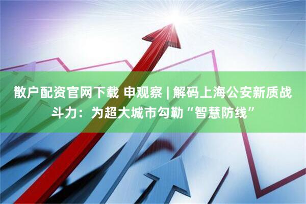 散户配资官网下载 申观察 | 解码上海公安新质战斗力：为超大城市勾勒“智慧防线”