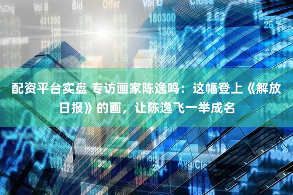 配资平台实盘 专访画家陈逸鸣：这幅登上《解放日报》的画，让陈逸飞一举成名