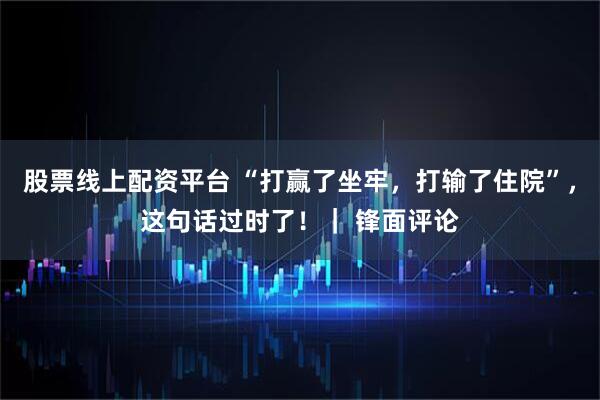 股票线上配资平台 “打赢了坐牢，打输了住院”，这句话过时了！｜ 锋面评论