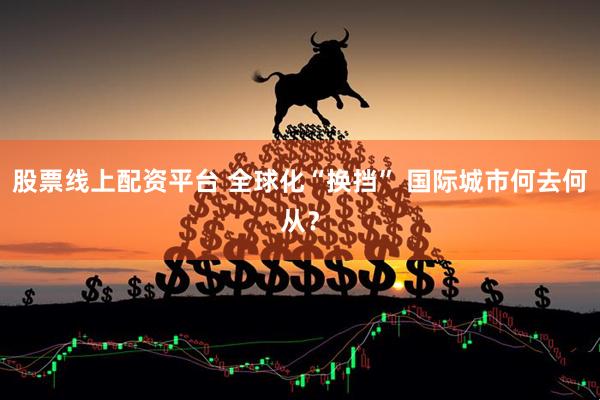 股票线上配资平台 全球化“换挡” 国际城市何去何从？