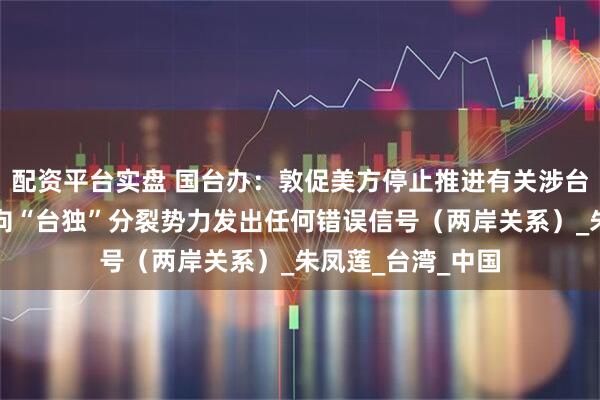 配资平台实盘 国台办：敦促美方停止推进有关涉台消极法案，停止向“台独”分裂势力发出任何错误信号（两岸关系）_朱凤莲_台湾_中国