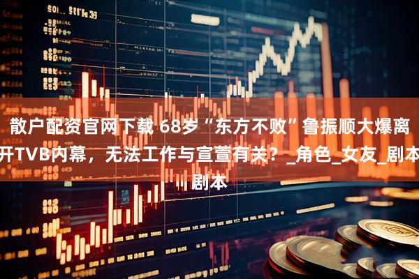 散户配资官网下载 68岁“东方不败”鲁振顺大爆离开TVB内幕，无法工作与宣萱有关？_角色_女友_剧本