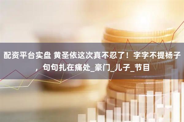 配资平台实盘 黄圣依这次真不忍了！字字不提杨子，句句扎在痛处_豪门_儿子_节目