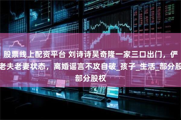 股票线上配资平台 刘诗诗吴奇隆一家三口出门，俨然老夫老妻状态，离婚谣言不攻自破_孩子_生活_部分股权