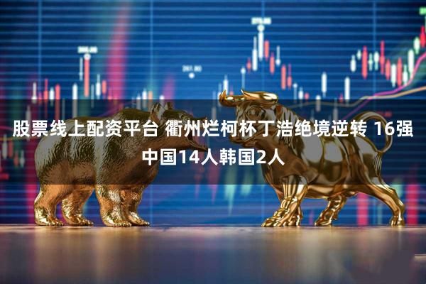 股票线上配资平台 衢州烂柯杯丁浩绝境逆转 16强中国14人韩国2人