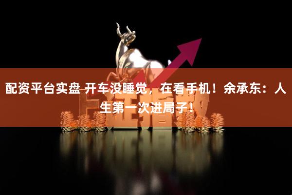配资平台实盘 开车没睡觉，在看手机！余承东：人生第一次进局子！