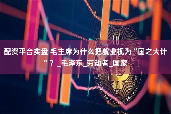 配资平台实盘 毛主席为什么把就业视为“国之大计”？_毛泽东_劳动者_国家