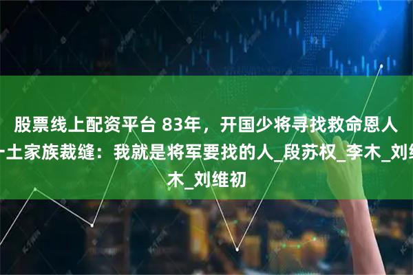 股票线上配资平台 83年，开国少将寻找救命恩人，一土家族裁缝：我就是将军要找的人_段苏权_李木_刘维初
