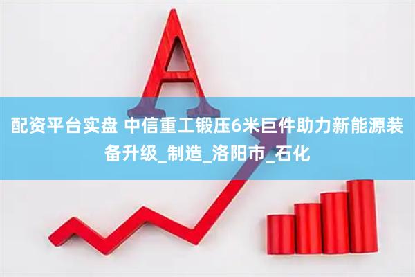 配资平台实盘 中信重工锻压6米巨件助力新能源装备升级_制造_洛阳市_石化