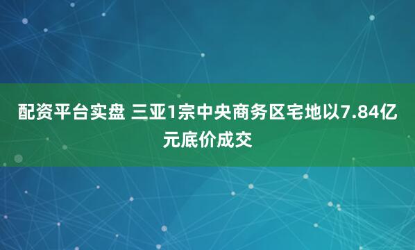 配资平台实盘 三亚1宗中央商务区宅地以7.84亿元底价成交