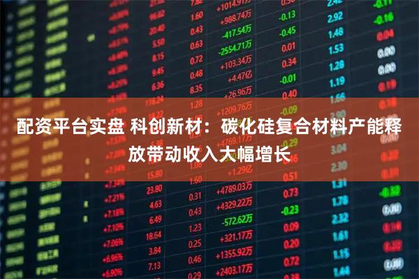 配资平台实盘 科创新材：碳化硅复合材料产能释放带动收入大幅增长