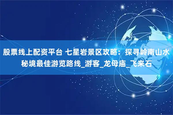 股票线上配资平台 七星岩景区攻略：探寻岭南山水秘境最佳游览路线_游客_龙母庙_飞来石