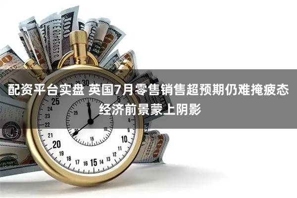 配资平台实盘 英国7月零售销售超预期仍难掩疲态 经济前景蒙上阴影