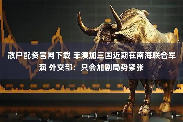 散户配资官网下载 菲澳加三国近期在南海联合军演 外交部：只会加剧局势紧张