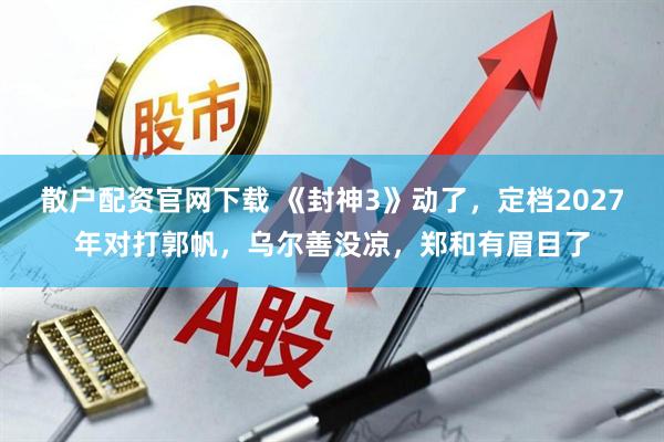 散户配资官网下载 《封神3》动了，定档2027年对打郭帆，乌尔善没凉，郑和有眉目了