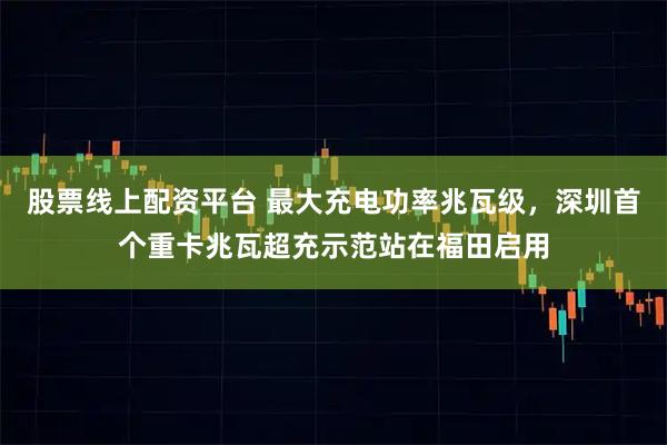 股票线上配资平台 最大充电功率兆瓦级，深圳首个重卡兆瓦超充示范站在福田启用