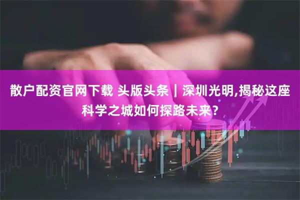 散户配资官网下载 头版头条｜深圳光明,揭秘这座科学之城如何探路未来？