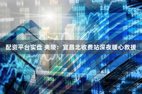 配资平台实盘 夷陵：宜昌北收费站深夜暖心救援