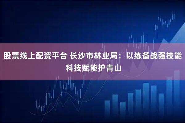 股票线上配资平台 长沙市林业局：以练备战强技能 科技赋能护青山