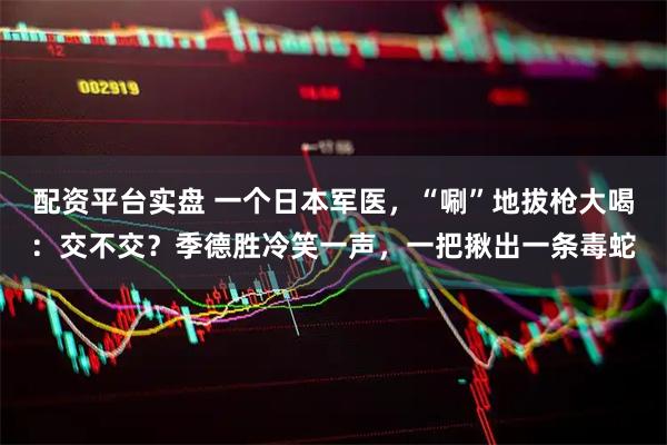配资平台实盘 一个日本军医，“唰”地拔枪大喝：交不交？季德胜冷笑一声，一把揪出一条毒蛇