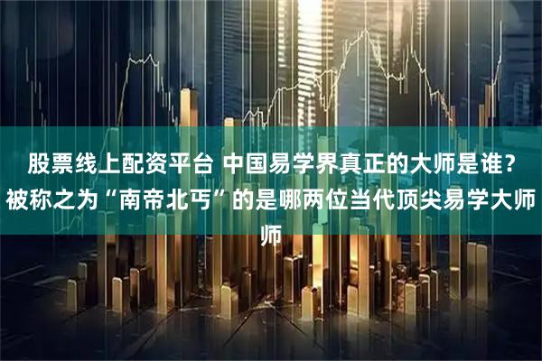 股票线上配资平台 中国易学界真正的大师是谁？被称之为“南帝北丐”的是哪两位当代顶尖易学大师